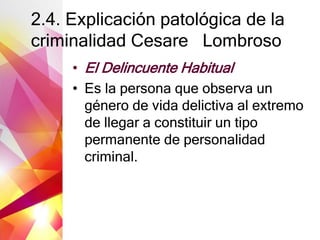 2.4. Explicación patológica de la
criminalidad Cesare Lombroso
• El Delincuente Habitual
• Es la persona que observa un
género de vida delictiva al extremo
de llegar a constituir un tipo
permanente de personalidad
criminal.
 