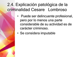 2.4. Explicación patológica de la
criminalidad Cesare Lombroso
• Puede ser delincuente profesional,
pero por lo menos una parte
considerable de su actividad es de
carácter criminoso.
• Se considera imputable
 