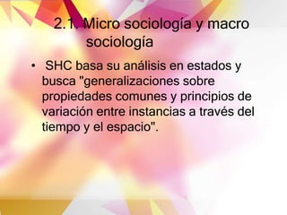 2.1. Micro sociología y macro
sociología
• SHC basa su análisis en estados y
busca "generalizaciones sobre
propiedades comunes y principios de
variación entre instancias a través del
tiempo y el espacio".
 