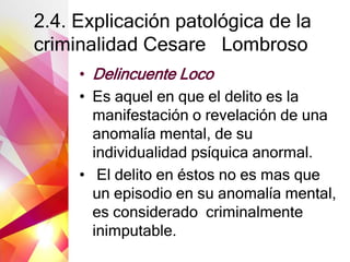 2.4. Explicación patológica de la
criminalidad Cesare Lombroso
• Delincuente Loco
• Es aquel en que el delito es la
manifestación o revelación de una
anomalía mental, de su
individualidad psíquica anormal.
• El delito en éstos no es mas que
un episodio en su anomalía mental,
es considerado criminalmente
inimputable.
 