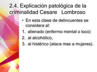 2.4. Explicación patológica de la
criminalidad Cesare Lombroso
• En esta clase de delincuentes se
considera al:
1. alienado (enfermo mental o loco)
2. al alcohólico,
3. al histérico (ataca mas a mujeres).
 