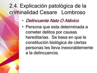 2.4. Explicación patológica de la
criminalidad Cesare Lombroso
• Delincuente Nato O Atávico
• Persona que esta determinada a
cometer delitos por causas
hereditarias. Se basa en que la
constitución biológica de ciertas
personas les lleva inexorablemente
a la delincuencia.
 