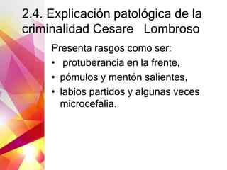 2.4. Explicación patológica de la
criminalidad Cesare Lombroso
Presenta rasgos como ser:
• protuberancia en la frente,
• pómulos y mentón salientes,
• labios partidos y algunas veces
microcefalia.
 