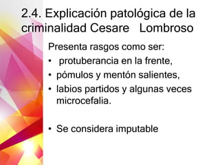 2.4. Explicación patológica de la
criminalidad Cesare Lombroso
Presenta rasgos como ser:
• protuberancia en la frente,
• pómulos y mentón salientes,
• labios partidos y algunas veces
microcefalia.
• Se considera imputable
 