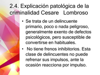 2.4. Explicación patológica de la
criminalidad Cesare Lombroso
• Se trata de un delincuente
primario, poco o nada peligroso,
generalmente exento de defectos
psicológicos, pero susceptible de
convertirse en habituales.
• No tiene frenos inhibitorios. Esta
clase de delincuentes no puede
refrenar sus impulsos, ante la
ocasión reacciona por impulso.
 