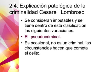 2.4. Explicación patológica de la
criminalidad Cesare Lombroso
• Se consideran imputables y se
tiene dentro de ésta clasificación
las siguientes variaciones:
• El pseudocriminal.
• Es ocasional, no es un criminal, las
circunstancias hacen que cometa
el delito.
 
