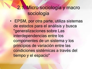 2.1. Micro sociología y macro
sociología
• EPSM, por otra parte, utiliza sistemas
de estados para el análisis y busca
"generalizaciones sobre Las
interdependencias entre los
componentes de un sistema y los
principios de variación entre las
condiciones sistémicas a través del
tiempo y el espacio"
 