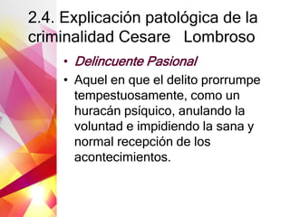 2.4. Explicación patológica de la
criminalidad Cesare Lombroso
• Delincuente Pasional
• Aquel en que el delito prorrumpe
tempestuosamente, como un
huracán psíquico, anulando la
voluntad e impidiendo la sana y
normal recepción de los
acontecimientos.
 