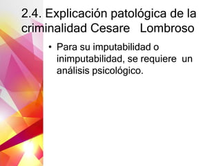 2.4. Explicación patológica de la
criminalidad Cesare Lombroso
• Para su imputabilidad o
inimputabilidad, se requiere un
análisis psicológico.
 