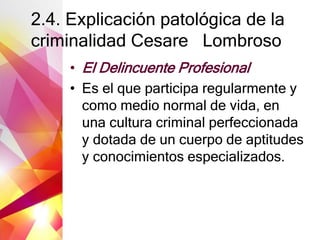 2.4. Explicación patológica de la
criminalidad Cesare Lombroso
• El Delincuente Profesional
• Es el que participa regularmente y
como medio normal de vida, en
una cultura criminal perfeccionada
y dotada de un cuerpo de aptitudes
y conocimientos especializados.
 