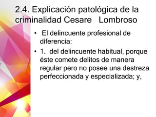2.4. Explicación patológica de la
criminalidad Cesare Lombroso
• El delincuente profesional de
diferencia:
• 1. del delincuente habitual, porque
éste comete delitos de manera
regular pero no posee una destreza
perfeccionada y especializada; y,
 