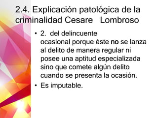 2.4. Explicación patológica de la
criminalidad Cesare Lombroso
• 2. del delincuente
ocasional porque éste no se lanza
al delito de manera regular ni
posee una aptitud especializada
sino que comete algún delito
cuando se presenta la ocasión.
• Es imputable.
 