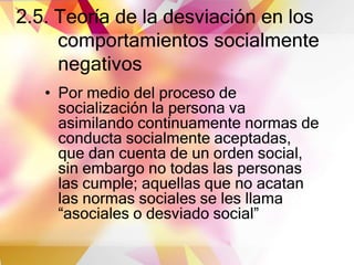 2.5. Teoría de la desviación en los
comportamientos socialmente
negativos
• Por medio del proceso de
socialización la persona va
asimilando continuamente normas de
conducta socialmente aceptadas,
que dan cuenta de un orden social,
sin embargo no todas las personas
las cumple; aquellas que no acatan
las normas sociales se les llama
“asociales o desviado social”
 
