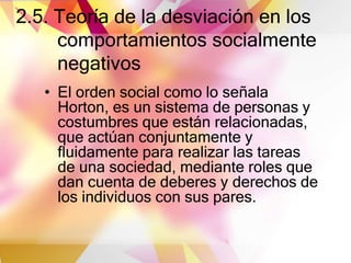 2.5. Teoría de la desviación en los
comportamientos socialmente
negativos
• El orden social como lo señala
Horton, es un sistema de personas y
costumbres que están relacionadas,
que actúan conjuntamente y
fluidamente para realizar las tareas
de una sociedad, mediante roles que
dan cuenta de deberes y derechos de
los individuos con sus pares.
 