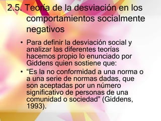 2.5. Teoría de la desviación en los
comportamientos socialmente
negativos
• Para definir la desviación social y
analizar las diferentes teorías
hacemos propio lo enunciado por
Giddens quien sostiene que:
• “Es la no conformidad a una norma o
a una serie de normas dadas, que
son aceptadas por un número
significativo de personas de una
comunidad o sociedad” (Giddens,
1993).
 