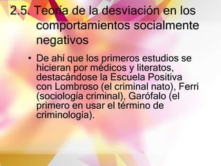 2.5. Teoría de la desviación en los
comportamientos socialmente
negativos
• De ahí que los primeros estudios se
hicieran por médicos y literatos,
destacándose la Escuela Positiva
con Lombroso (el criminal nato), Ferri
(sociología criminal), Garófalo (el
primero en usar el término de
criminología).
 