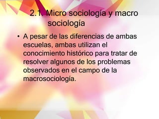 2.1. Micro sociología y macro
sociología
• A pesar de las diferencias de ambas
escuelas, ambas utilizan el
conocimiento histórico para tratar de
resolver algunos de los problemas
observados en el campo de la
macrosociología.
 