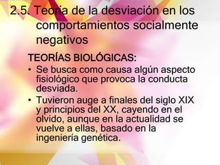 2.5. Teoría de la desviación en los
comportamientos socialmente
negativos
TEORÍAS BIOLÓGICAS:
• Se busca como causa algún aspecto
fisiológico que provoca la conducta
desviada.
• Tuvieron auge a finales del siglo XIX
y principios del XX, cayendo en el
olvido, aunque en la actualidad se
vuelve a ellas, basado en la
ingeniería genética.
 