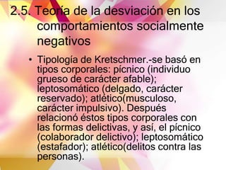2.5. Teoría de la desviación en los
comportamientos socialmente
negativos
• Tipología de Kretschmer.-se basó en
tipos corporales: pícnico (individuo
grueso de carácter afable);
leptosomático (delgado, carácter
reservado); atlético(musculoso,
carácter impulsivo). Después
relacionó éstos tipos corporales con
las formas delictivas, y así, el pícnico
(colaborador delictivo); leptosomático
(estafador); atlético(delitos contra las
personas).
 