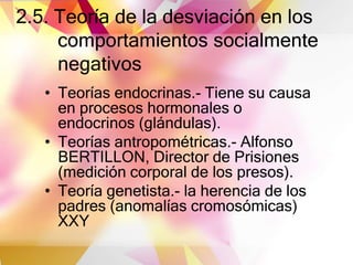 2.5. Teoría de la desviación en los
comportamientos socialmente
negativos
• Teorías endocrinas.- Tiene su causa
en procesos hormonales o
endocrinos (glándulas).
• Teorías antropométricas.- Alfonso
BERTILLON, Director de Prisiones
(medición corporal de los presos).
• Teoría genetista.- la herencia de los
padres (anomalías cromosómicas)
XXY
 