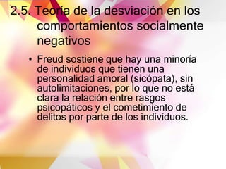 2.5. Teoría de la desviación en los
comportamientos socialmente
negativos
• Freud sostiene que hay una minoría
de individuos que tienen una
personalidad amoral (sicópata), sin
autolimitaciones, por lo que no está
clara la relación entre rasgos
psicopáticos y el cometimiento de
delitos por parte de los individuos.
 