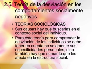 2.5. Teoría de la desviación en los
comportamientos socialmente
negativos
• TEORÍAS SOCIOLÓGICAS
• Sus causas hay que buscarlas en el
contexto social del individuo.
• Para ésta teoría para comprender la
desviación de los individuos se debe
tener en cuenta no solamente sus
especificidades personales, sino
también hay que sumar lo que les
afecta en la estructura social.
 
