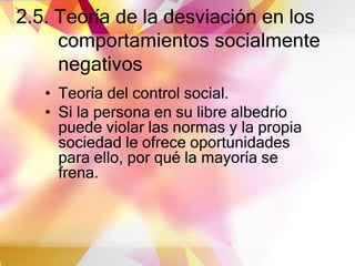 2.5. Teoría de la desviación en los
comportamientos socialmente
negativos
• Teoría del control social.
• Si la persona en su libre albedrío
puede violar las normas y la propia
sociedad le ofrece oportunidades
para ello, por qué la mayoría se
frena.
 