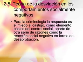 2.5. Teoría de la desviación en los
comportamientos socialmente
negativos
• Para la criminología la respuesta es
el miedo al castigo, como elemento
básico del control social, aparte de
otra serie de razones como la
reacción social negativa en forma de
desaprobación,
 
