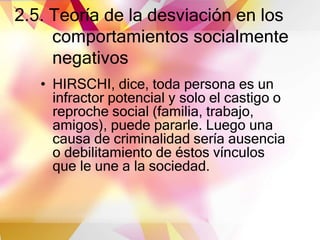 2.5. Teoría de la desviación en los
comportamientos socialmente
negativos
• HIRSCHI, dice, toda persona es un
infractor potencial y solo el castigo o
reproche social (familia, trabajo,
amigos), puede pararle. Luego una
causa de criminalidad sería ausencia
o debilitamiento de éstos vínculos
que le une a la sociedad.
 