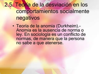 2.5. Teoría de la desviación en los
comportamientos socialmente
negativos
• Teoría de la anomia (Durkheim).-
Anomia es la ausencia de norma o
ley. En sociología es un conflicto de
normas, de manera que la persona
no sabe a que atenerse.
 