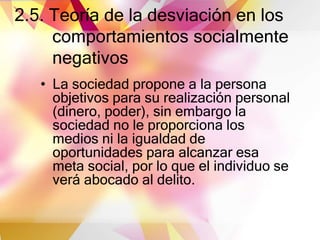 2.5. Teoría de la desviación en los
comportamientos socialmente
negativos
• La sociedad propone a la persona
objetivos para su realización personal
(dinero, poder), sin embargo la
sociedad no le proporciona los
medios ni la igualdad de
oportunidades para alcanzar esa
meta social, por lo que el individuo se
verá abocado al delito.
 