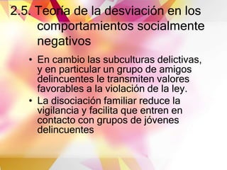 2.5. Teoría de la desviación en los
comportamientos socialmente
negativos
• En cambio las subculturas delictivas,
y en particular un grupo de amigos
delincuentes le transmiten valores
favorables a la violación de la ley.
• La disociación familiar reduce la
vigilancia y facilita que entren en
contacto con grupos de jóvenes
delincuentes
 