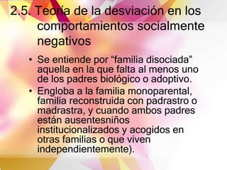 2.5. Teoría de la desviación en los
comportamientos socialmente
negativos
• Se entiende por “familia disociada”
aquella en la que falta al menos uno
de los padres biológico o adoptivo.
• Engloba a la familia monoparental,
familia reconstruida con padrastro o
madrastra, y cuando ambos padres
están ausentesniños
institucionalizados y acogidos en
otras familias o que viven
independientemente).
 