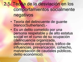 2.5. Teoría de la desviación en los
comportamientos socialmente
negativos
• Teoría del delincuente de guante
blanco(Sutherland).-
• Es un delito cometido por una
persona respetable y de alto estatus
social en el curso de su ocupación
(delincuencia organizada,
delincuencia corporativa, tráfico de
influencias, prevaricación, cohecho,
malversación de caudales públicos,
delito económico).
 
