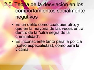 2.5. Teoría de la desviación en los
comportamientos socialmente
negativos
• Es un delito como cualquier otro, y
que en la mayoría de las veces entra
dentro de la “cifra negra de la
criminalidad”.
• Es inconsciente tanto para la policía
(salvo especialistas), como para la
víctima.
 