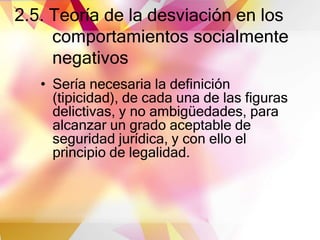 2.5. Teoría de la desviación en los
comportamientos socialmente
negativos
• Sería necesaria la definición
(tipicidad), de cada una de las figuras
delictivas, y no ambigüedades, para
alcanzar un grado aceptable de
seguridad jurídica, y con ello el
principio de legalidad.
 