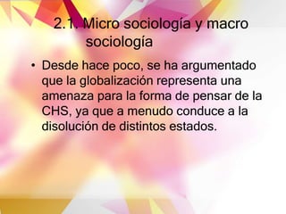 2.1. Micro sociología y macro
sociología
• Desde hace poco, se ha argumentado
que la globalización representa una
amenaza para la forma de pensar de la
CHS, ya que a menudo conduce a la
disolución de distintos estados.
 