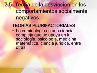 2.5. Teoría de la desviación en los
comportamientos socialmente
negativos
TEORÍAS PLURIFACTORIALES
• La criminología es una ciencia
compleja que se apoya en la
sociología, psicología, medicina,
matemática, ciencia jurídica, entre
otras.
 
