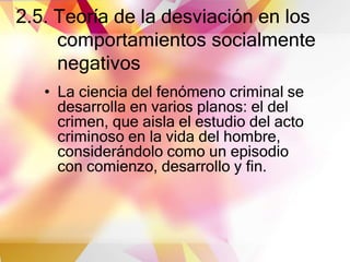 2.5. Teoría de la desviación en los
comportamientos socialmente
negativos
• La ciencia del fenómeno criminal se
desarrolla en varios planos: el del
crimen, que aisla el estudio del acto
criminoso en la vida del hombre,
considerándolo como un episodio
con comienzo, desarrollo y fin.
 