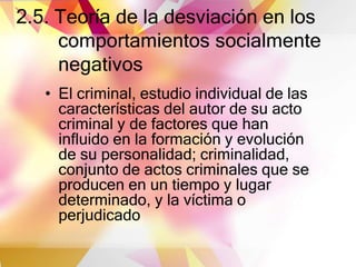 2.5. Teoría de la desviación en los
comportamientos socialmente
negativos
• El criminal, estudio individual de las
características del autor de su acto
criminal y de factores que han
influido en la formación y evolución
de su personalidad; criminalidad,
conjunto de actos criminales que se
producen en un tiempo y lugar
determinado, y la víctima o
perjudicado
 