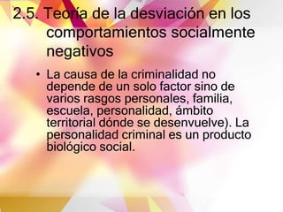 2.5. Teoría de la desviación en los
comportamientos socialmente
negativos
• La causa de la criminalidad no
depende de un solo factor sino de
varios rasgos personales, familia,
escuela, personalidad, ámbito
territorial dónde se desenvuelve). La
personalidad criminal es un producto
biológico social.
 