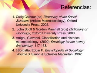 Referencias:
1. Craig Calhoun(ed) Dictionary of the Social
Sciences (Article: Macrosociology), Oxford
University Press, 2002.
2. John Scott & Gordon Marshall (eds) Dictionary of
Sociology, Oxford University Press, 2000.
3. Arrighi, Giovanni. Globalization and historical
macrosociology. (2000).Sociology for the twenty-
first century. 117-133.
4. ↑Borgatta, Edgar F. Encyclopedia of Sociology:
Volume 3, Simon & Schuster Macmillan, 1992.
 