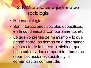 2.1. Micro sociología y macro
sociología
• Microsociología
• Son interacciones sociales específicas,
en la cotidianidad, comportamiento, etc.
• Lo que yo piense de mi mismo y lo que
pensé sobre los demás va a determinar
el espacio de la intersubjetividad, que
es la subjetividad compartida, donde se
crean las acciones sociales y la
comunicación compartida.
 