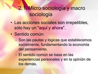 2.1. Micro sociología y macro
sociología
• Las acciones sociales son irrepetibles,
sólo hay un “aquí y ahora”.
• Sentido común:
– Son las pautas y lógicas que establecemos
socialmente, fundamentando la economía
del pensamiento.
– El sentido común se basa en las
experiencias personales y en la opinión de
los demás.
 
