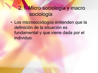 2.1. Micro sociología y macro
sociología
• Los microsociólogos entienden que la
definición de la situación es
fundamental y que viene dada por el
individuo.
 