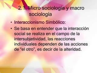 2.1. Micro sociología y macro
sociología
• Interaccionismo Simbólico:
• Se basa en entender que la interacción
social se realiza en el campo de la
intersubjetividad, las reacciones
individuales dependen de las acciones
de “el otro”, es decir de la alteridad.
 