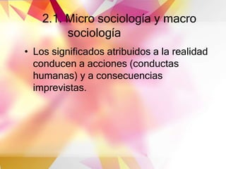 2.1. Micro sociología y macro
sociología
• Los significados atribuidos a la realidad
conducen a acciones (conductas
humanas) y a consecuencias
imprevistas.
 