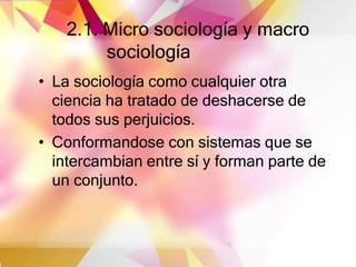 2.1. Micro sociología y macro
sociología
• La sociología como cualquier otra
ciencia ha tratado de deshacerse de
todos sus perjuicios.
• Conformandose con sistemas que se
intercambian entre sí y forman parte de
un conjunto.
 