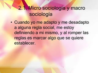 2.1. Micro sociología y macro
sociología
• Cuando yo me adapto y me desadapto
a alguna regla social, me estoy
definiendo a mi mismo, y al romper las
reglas es marcar algo que se quiere
establecer.
 