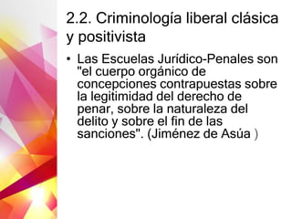 2.2. Criminología liberal clásica
y positivista
• Las Escuelas Jurídico-Penales son
"el cuerpo orgánico de
concepciones contrapuestas sobre
la legitimidad del derecho de
penar, sobre la naturaleza del
delito y sobre el fin de las
sanciones". (Jiménez de Asúa )
 